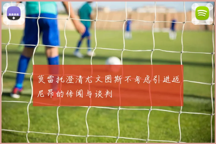 莫雷托澄清尤文图斯不考虑引进迈尼昂的传闻与谈判